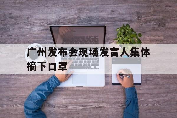 关于广州发布会现场发言人集体摘下口罩的信息
