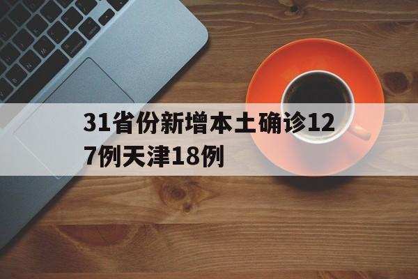31省份新增本土确诊127例天津18例的简单介绍