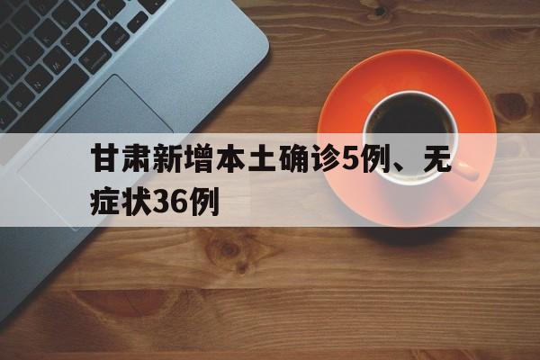 关于甘肃新增本土确诊5例、无症状36例的信息