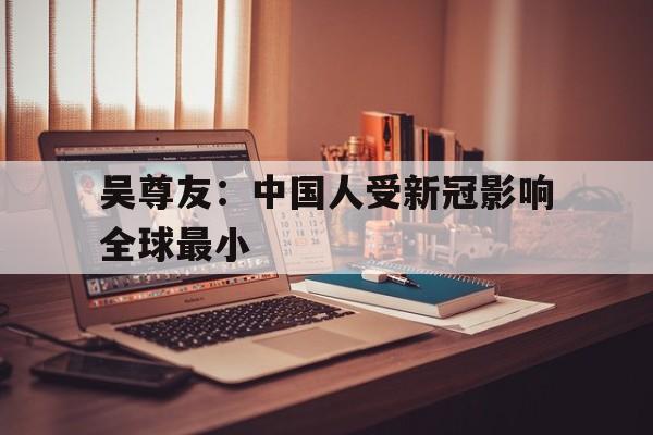 吴尊友：中国人受新冠影响全球最小的简单介绍