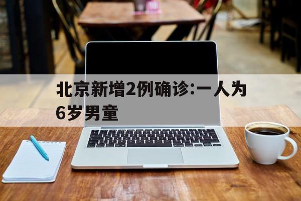 北京新增2例确诊:一人为6岁男童(北京新增1例本地确诊4岁男)