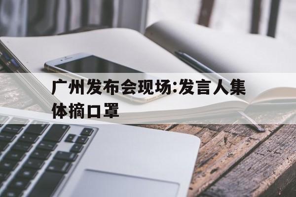 广州发布会现场:发言人集体摘口罩(广州发布会不戴口罩)