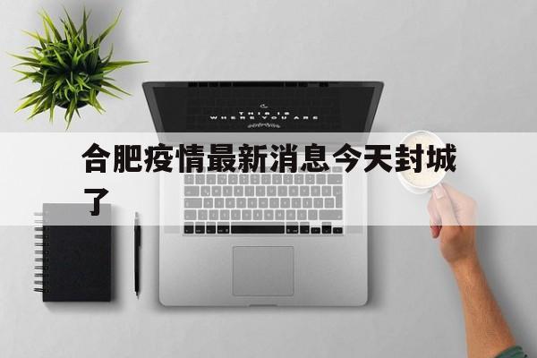 合肥疫情最新消息今天封城了(合肥疫情最新通报今天) 合肥疫情最新消息今天封城了(合肥疫情最新通报今天)