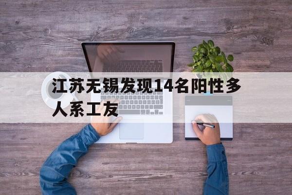 江苏无锡发现14名阳性多人系工友(无锡发现新冠阳性)