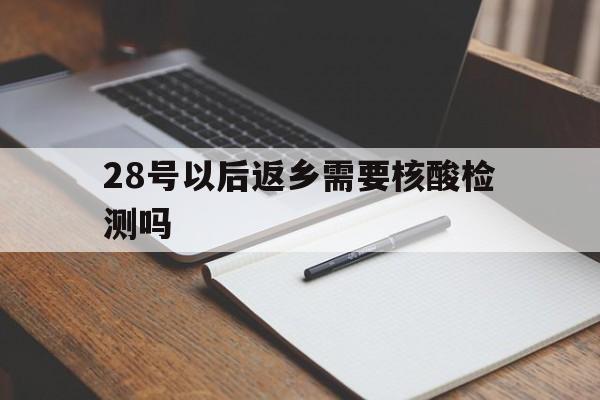 28号以后返乡需要核酸检测吗(28号之后返乡必须要核酸检测吗)