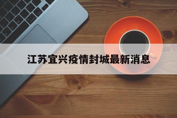 江苏宜兴疫情封城最新消息(江苏宜兴最新疫情发布)
