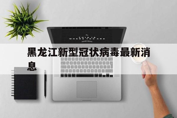 黑龙江新型冠状病毒最新消息(黑龙江新型冠状病毒最新情况)