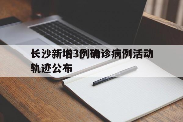 长沙新增3例确诊病例活动轨迹公布(长沙 新增确诊)