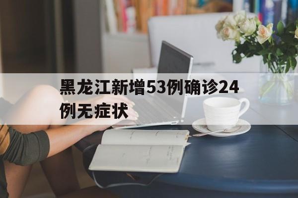 黑龙江新增53例确诊24例无症状(黑龙江新增确诊29例无症状51例)